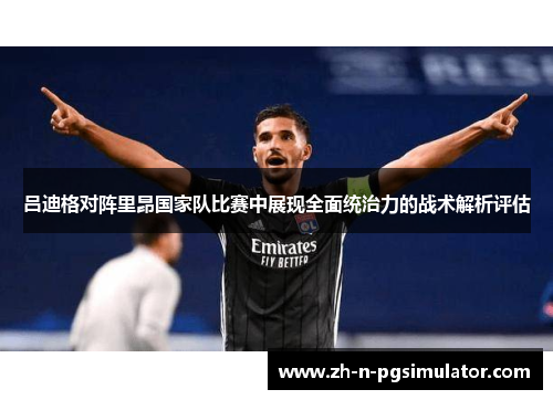 吕迪格对阵里昂国家队比赛中展现全面统治力的战术解析评估